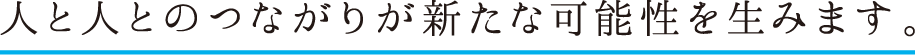 人と人とのつながりが新たな可能性を生みます。